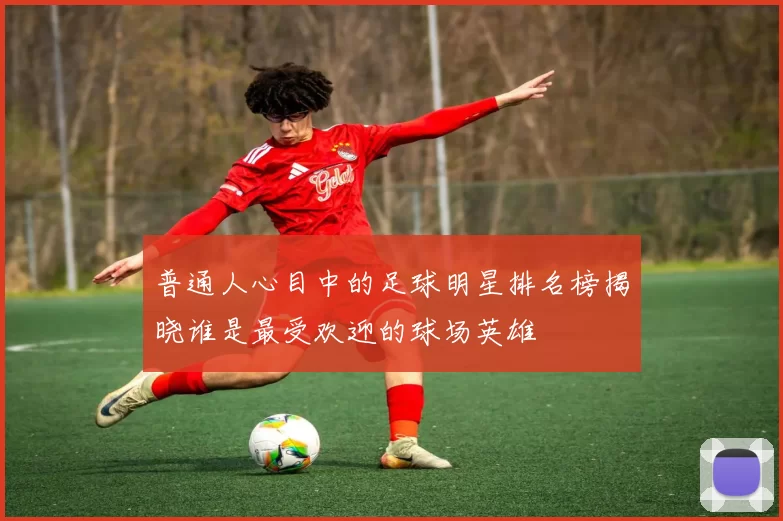 普通人心目中的足球明星排名榜揭晓谁是最受欢迎的球场英雄
