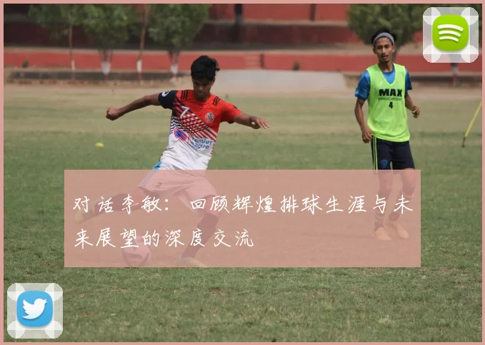 对话李敏：回顾辉煌排球生涯与未来展望的深度交流