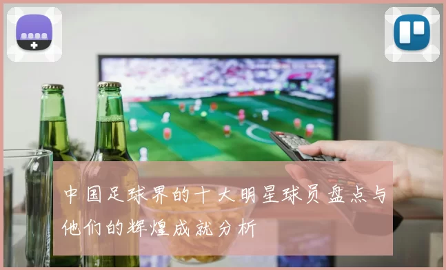 中国足球界的十大明星球员盘点与他们的辉煌成就分析