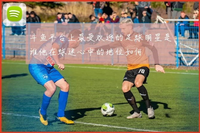 斗鱼平台上最受欢迎的足球明星是谁他在球迷心中的地位如何