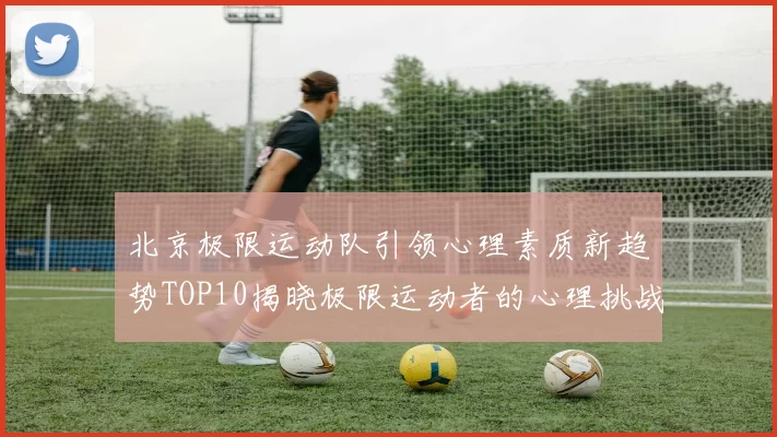 北京极限运动队引领心理素质新趋势TOP10揭晓极限运动者的心理挑战与成长