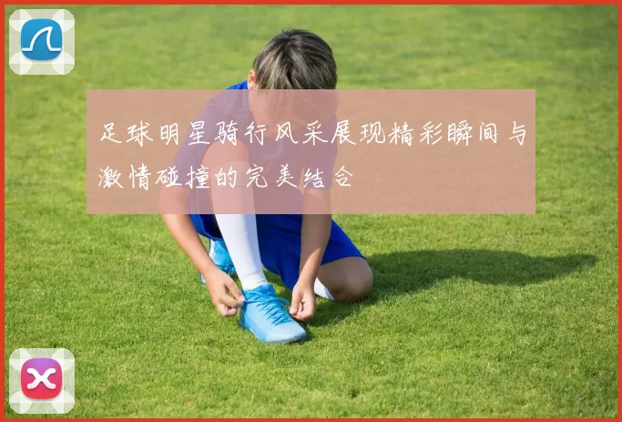 足球明星骑行风采展现精彩瞬间与激情碰撞的完美结合