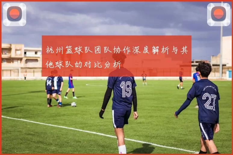 杭州篮球队团队协作深度解析与其他球队的对比分析
