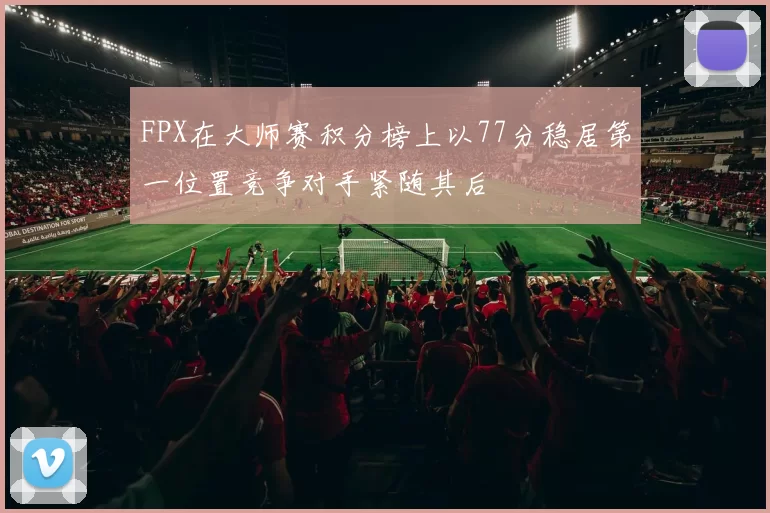 FPX在大师赛积分榜上以77分稳居第一位置竞争对手紧随其后
