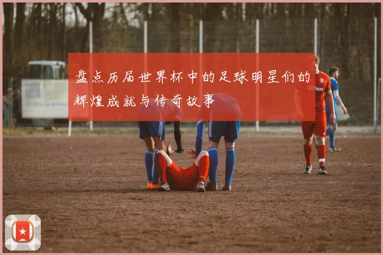 盘点历届世界杯中的足球明星们的辉煌成就与传奇故事