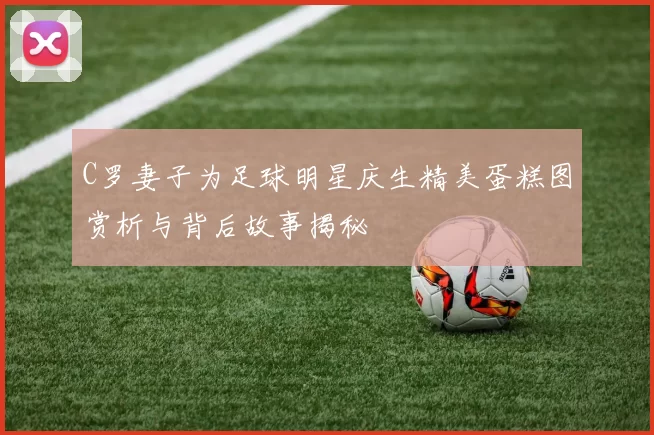 C罗妻子为足球明星庆生精美蛋糕图赏析与背后故事揭秘