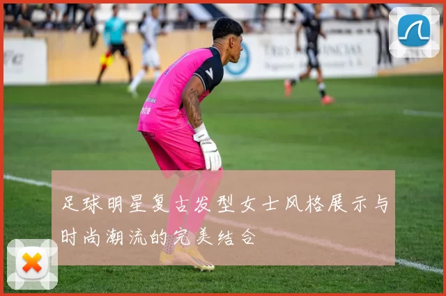 足球明星复古发型女士风格展示与时尚潮流的完美结合
