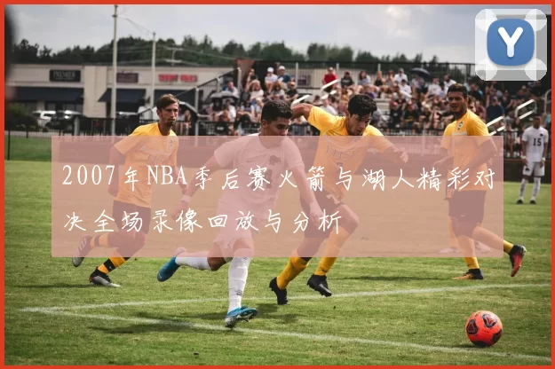 2007年NBA季后赛火箭与湖人精彩对决全场录像回放与分析