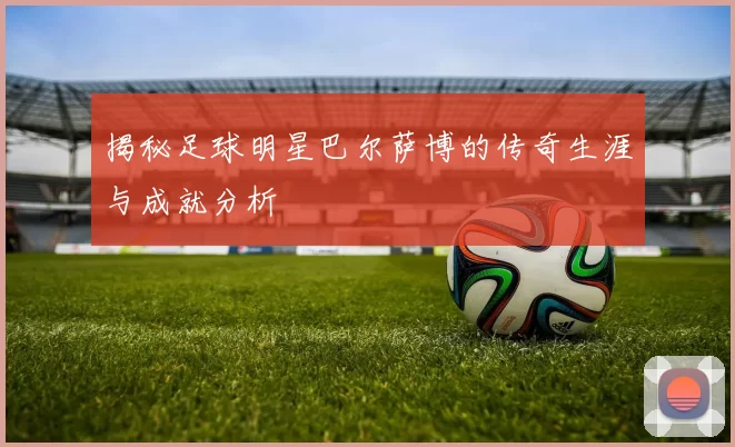 揭秘足球明星巴尔萨博的传奇生涯与成就分析