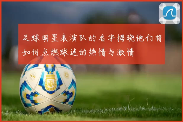 足球明星表演队的名字揭晓他们将如何点燃球迷的热情与激情