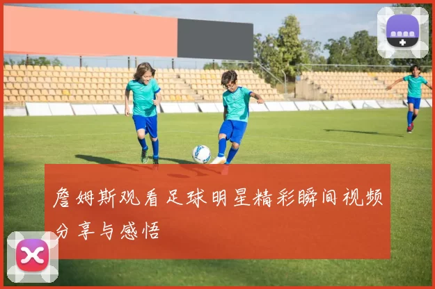 詹姆斯观看足球明星精彩瞬间视频分享与感悟