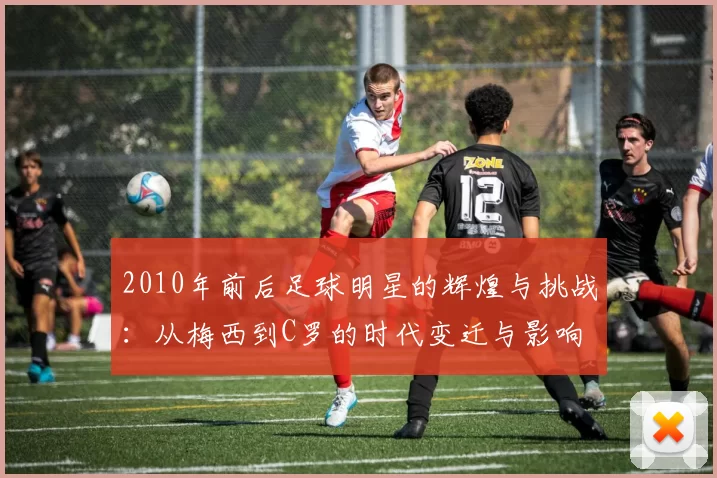 2010年前后足球明星的辉煌与挑战：从梅西到C罗的时代变迁与影响