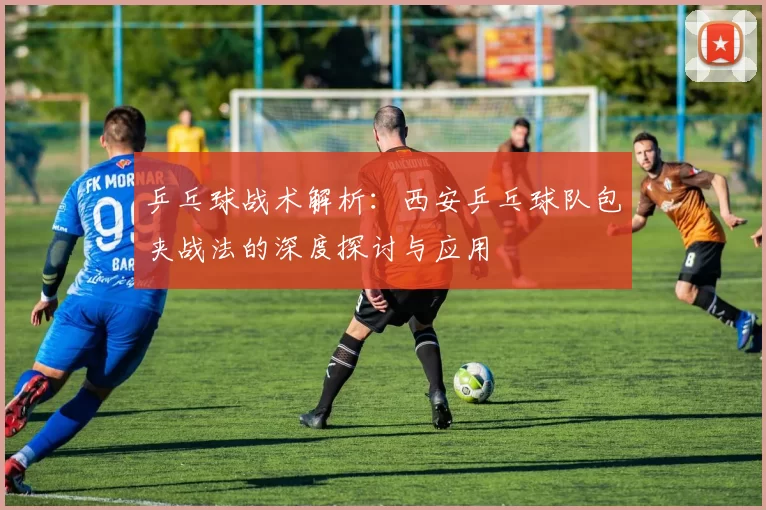 乒乓球战术解析：西安乒乓球队包夹战法的深度探讨与应用