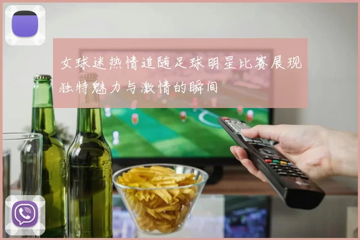 女球迷热情追随足球明星比赛展现独特魅力与激情的瞬间