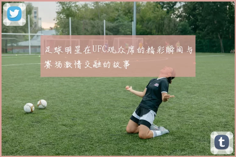 足球明星在UFC观众席的精彩瞬间与赛场激情交融的故事
