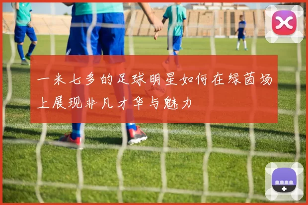 一米七多的足球明星如何在绿茵场上展现非凡才华与魅力