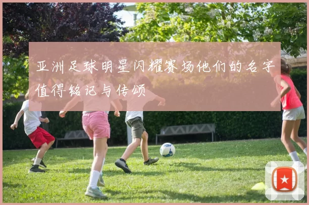 亚洲足球明星闪耀赛场他们的名字值得铭记与传颂