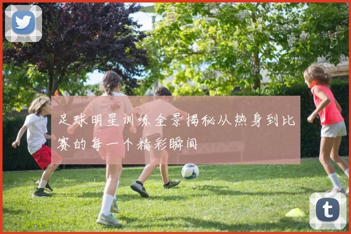 足球明星训练全景揭秘从热身到比赛的每一个精彩瞬间
