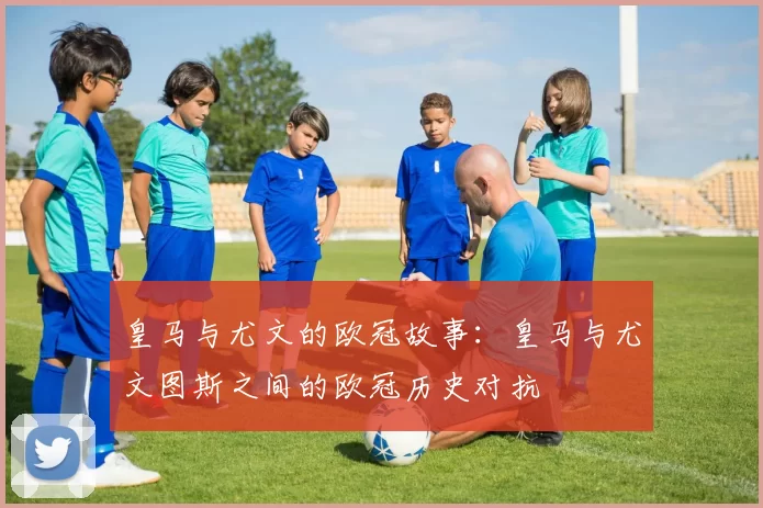 皇马与尤文的欧冠故事：皇马与尤文图斯之间的欧冠历史对抗