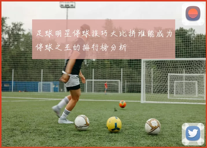 足球明星停球技巧大比拼谁能成为停球之王的排行榜分析