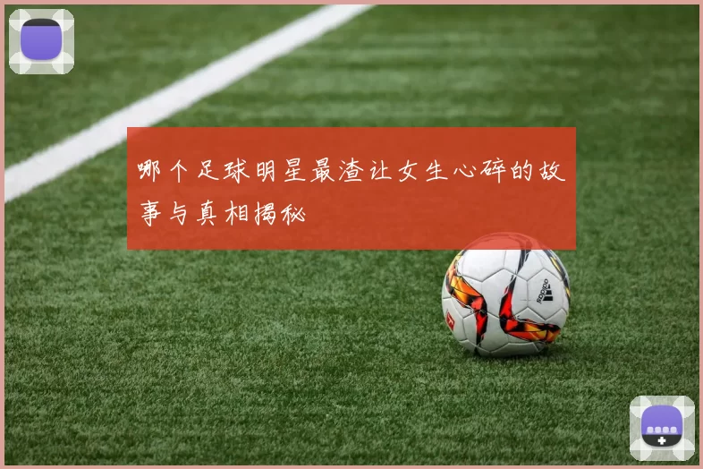 哪个足球明星最渣让女生心碎的故事与真相揭秘