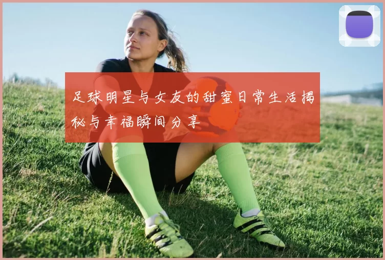 足球明星与女友的甜蜜日常生活揭秘与幸福瞬间分享