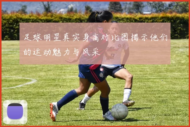 足球明星真实身高对比图揭示他们的运动魅力与风采