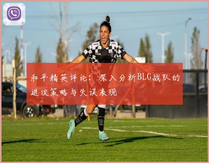 和平精英评论：深入分析BLG战队的进攻策略与失误表现