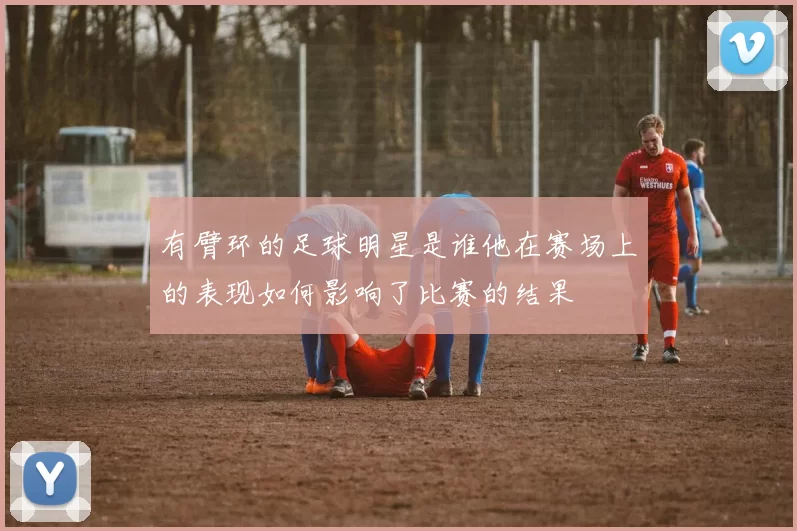 有臂环的足球明星是谁他在赛场上的表现如何影响了比赛的结果