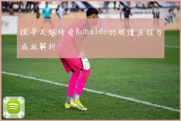 探寻足球传奇Ronaldo的辉煌历程与成就解析