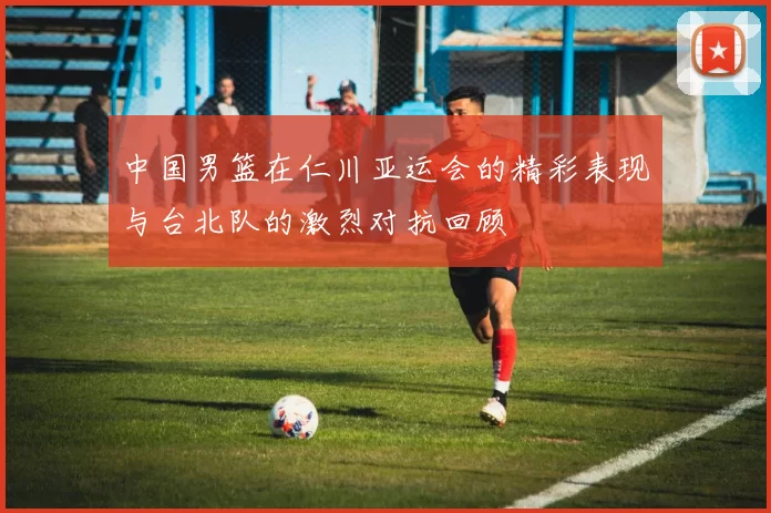 中国男篮在仁川亚运会的精彩表现与台北队的激烈对抗回顾