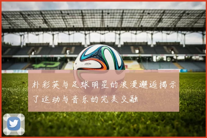 朴彩英与足球明星的浪漫邂逅揭示了运动与音乐的完美交融
