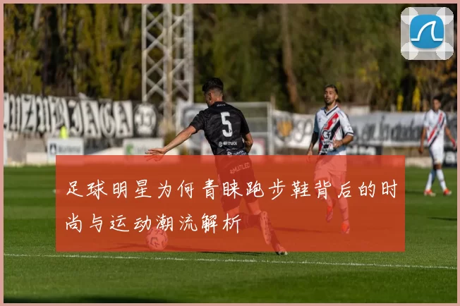 足球明星为何青睐跑步鞋背后的时尚与运动潮流解析