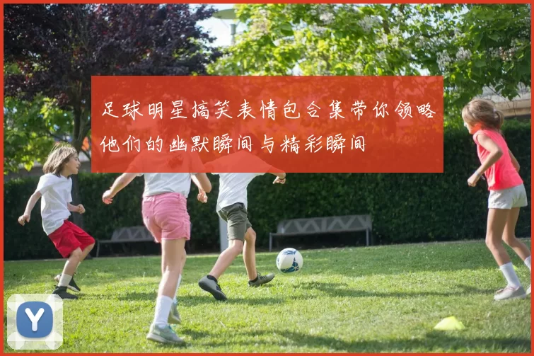 足球明星搞笑表情包合集带你领略他们的幽默瞬间与精彩瞬间