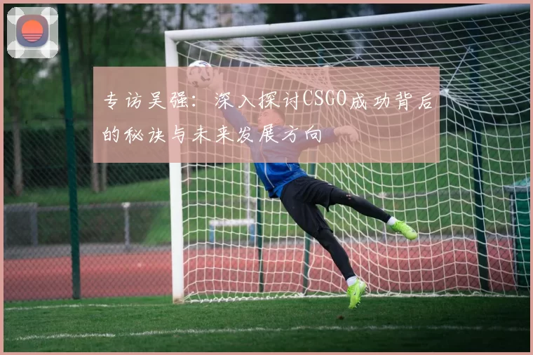 专访吴强：深入探讨CSGO成功背后的秘诀与未来发展方向