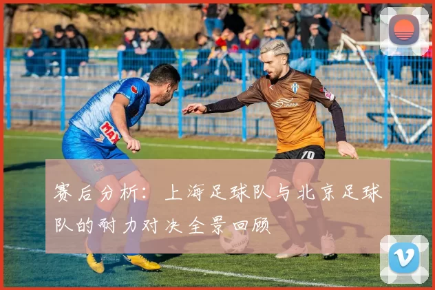 赛后分析：上海足球队与北京足球队的耐力对决全景回顾