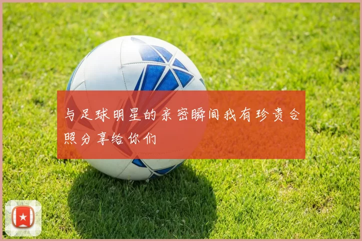 与足球明星的亲密瞬间我有珍贵合照分享给你们