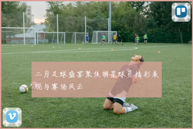 二月足球盛宴聚焦明星球员精彩表现与赛场风云