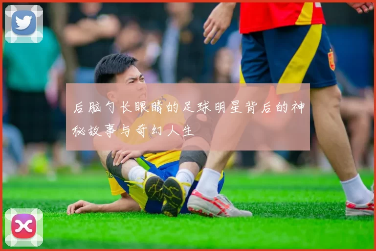 后脑勺长眼睛的足球明星背后的神秘故事与奇幻人生