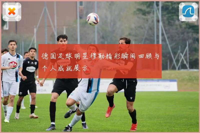 德国足球明星穆勒精彩瞬间回顾与个人成就展示