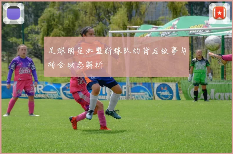 足球明星加盟新球队的背后故事与转会动态解析
