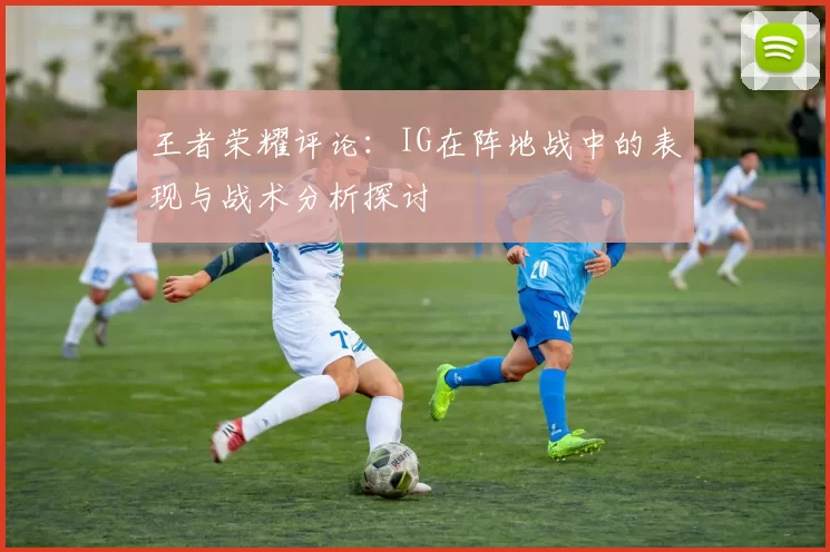 王者荣耀评论：IG在阵地战中的表现与战术分析探讨