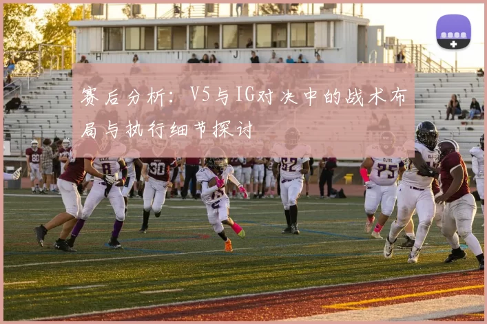 赛后分析：V5与IG对决中的战术布局与执行细节探讨