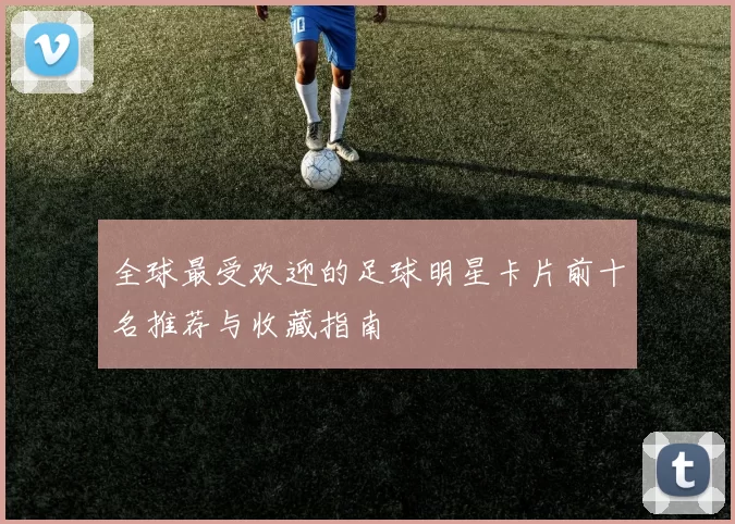 全球最受欢迎的足球明星卡片前十名推荐与收藏指南