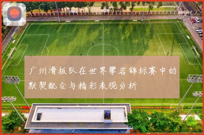 广州滑板队在世界攀岩锦标赛中的默契配合与精彩表现分析