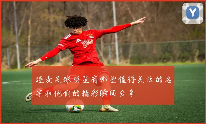 连麦足球明星有哪些值得关注的名字和他们的精彩瞬间分享