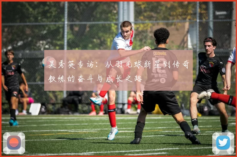 吴秀英专访：从羽毛球新星到传奇教练的奋斗与成长之路