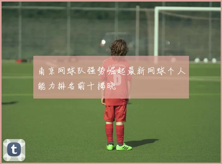 南京网球队强势崛起最新网球个人能力排名前十揭晓