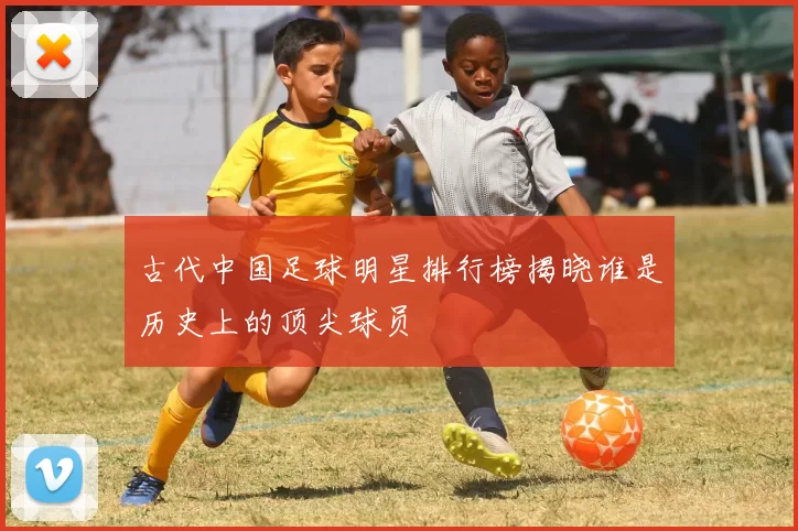 古代中国足球明星排行榜揭晓谁是历史上的顶尖球员