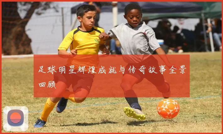 足球明星辉煌成就与传奇故事全景回顾